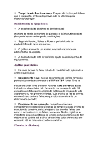 Tempo de não funcionamento. É a parcela do tempo total em
que a instalação, embora disponível, não foi utilizada pela
operação/produção.

Disponibilidade de equipamentos

    A disponibilidade depende da confiabilidade

(número de falhas ou número de paradas) e da manutenibilidade
(tempo de reparo ou tempo de paralisação).

   Segundo Kardec, Seixas e Flores a periodicidade de
medição/aferição deve ser mensal.

   O gráfico apresenta um análise temporal em virtude do
adimensional da unidade.

   A disponibilidade está diretamente ligada ao desempenho do
equipamento.

Análise quantitativa
   Há duas formas de fazer estudo de confiabilidade aplicando a
análise quantitativa:

    Equipamento novo: na sua documentação técnica fornecida
pelo fabricante deverá constar o MTTF e MTBF (Mean Time to

Failure ou Mean Time Between Failure), Taxa de Falhas. Estes
indicadores são obtidos pelo fabricante por ensaios de vida útil
efetuados em laboratórios utilizando métodos de ensaios de vida
acelerados ou nos próprios clientes, cuja análise se faz de acordo
com o número de itens falhados que retornaram durante um
determinado período;

   Equipamento em operação: no qual se observa o
comportamento operacional ao longo do tempo e a cada evento de
manutenção corretiva, se faz o registro das devidas falhas bem
como o modo de como as falhas ocorreram. Nestes registros, é
importante estarem anotados os tempos de funcionamento do item
desde a sua partida até a falha, através das datas de entrada em
operação até as datas de ocorrência da falha.

Fórmulas de cálculos (s)
 