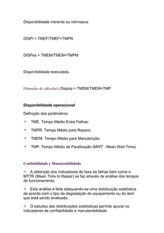 Disponibilidade inerente ou intrínseca:



DISPi = TMEF/TMEF+TMPR



DISPex = TMEM/TMEM+TMPM



Disponibilidade executada.



Fórmulas de cálculo(s) Dispop = TMEM/TMEM+TMP



Disponibilidade operacional

Definição dos parâmetros:

    TME. Tempo Médio Entre Falhas;

    TMPR. Tempo Médio para Reparo;

    TMEM. Tempo Médio para Manutenção;

    TMP. Tempo Médio de Paralisação (MWT . Mean Wait Time).



Confiabilidade e Manutenibilidade

    A obtenção dos indicadores de taxa de falhas bem como o
MTTR (Mean Time to Repair) se faz através de análise dos tempos
de funcionamento.

    Esta análise é feita adequando-se uma distribuição estatística
de acordo com o tipo de degradação do equipamento ou do item
que está sendo analisado.

    O estudos das distribuições estatísticas permite apurar os
indicadores de confiabilidade e manutenibilidade.
 