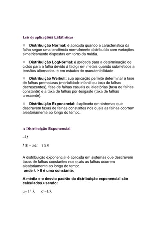 Leis de aplicações Estatísticas

    Distribuição Normal: é aplicada quando a característica da
falha segue uma tendência normalmente distribuída com variações
simetricamente dispostas em torno da média.

     Distribuição LogNormal: é aplicada para a determinação de
ciclos para a falha devido à fadiga em metais quando submetidos a
tensões alternadas, e em estudos de manutenibilidade.

    Distribuição Weibull: sua aplicação permite determinar a fase
de falhas prematuras (mortalidade infantil ou taxa de falhas
decrescentes), fase de falhas casuais ou aleatórias (taxa de falhas
constante) e a taxa de falhas por desgaste (taxa de falhas
crescente).

    Distribuição Exponencial: é aplicada em sistemas que
descrevem taxas de falhas constantes nos quais as falhas ocorrem
aleatoriamente ao longo do tempo.



A Distribuição Exponencial

−λt

f (t) = λe;   t≥0


A distribuição exponencial é aplicada em sistemas que descrevem
taxas de falhas constantes nos quais as falhas ocorrem
aleatoriamente ao longo do tempo.
 onde λ > 0 é uma constante.

A média e o desvio padrão da distribuição exponencial são
calculados usando:

µ= 1/ λ       σ =1/λ
 