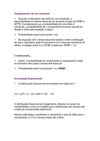 Equipamento em uso constante
    Quando o dispositivo não está em uso constante, a
disponibilidade do mesmo deixa de ser somente função do MTBF e
MTTR. Considerando que a probabilidade de uma falha é
constante, a probabilidade de o componente funcionar quando se
deseja é dada pela equação a seguir.

    Probabilidade estar funcionando = eλt

    Na equação, ô é o tempo decorrido desde a última verificação
de que o dispositivo está funcionando e ë é a taxa de ocorrência de
falhas. A relação entre ë e o MTBF é dada por: MTBF = 1/λ



Continuando...
    Assim, a probabilidade do componente ou equipamento ainda
se encontrar ativo após o tempo ô é dado por:

    Probabilidade estar funcionando = e t/ MTBF



Distribuição Exponencial

    A distribuição Exponencial acumulada vem dada por: t



F(t) = p{T ≤ τ} = ∫λe−λtdx=1- eλt   t≥0



A distribuição Exponencial é largamente utilizada no campo da
confiabilidade, como um modelo para a distribuição dos tempos até
a falha de componentes eletrônicos.

Nessas aplicações o parâmetro λ representa a taxa de falha para o
componente, e 1/λ é o tempo médio até a falha.
 