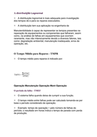 A distribuição Lognormal
   A distribuição lognormal é mais adequada para investigação
dos tempos de e para os reparos executados.

   A distribuição tem sua aplicação na engenharia da

Manutenibilidade é capaz de representar os tempos presentes na
reparação de equipamentos ou componentes que falharam, assim
como, na análise de falhas em equipamentos que ocorrem
raramente, mas não intensivamente devido a diversos fatores, tais
como: degradação ambiental, manutenção inadequada, erros de
operação, etc.



O Tempo Médio para Reparos - TMPR
   O tempo médio para reparos é indicado por:




Operação Manutenção Operação Mant Operação

O período da falha - TMEF

   O sistema falha quando deixa de cumprir a sua função.

   O tempo médio entre falhas pode ser calculado tomando-se por
base o período considerado de operação.

    Exemplo: tempo de operação ÷ pelo número de falhas do
período; o resultado em horas indica o tempo de parada com perda
de produção.
 
