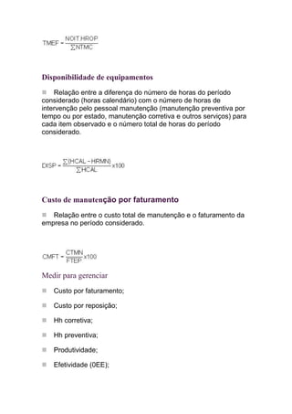 Disponibilidade de equipamentos
    Relação entre a diferença do número de horas do período
considerado (horas calendário) com o número de horas de
intervenção pelo pessoal manutenção (manutenção preventiva por
tempo ou por estado, manutenção corretiva e outros serviços) para
cada item observado e o número total de horas do período
considerado.




Custo de manutenção por faturamento
   Relação entre o custo total de manutenção e o faturamento da
empresa no período considerado.




Medir para gerenciar
   Custo por faturamento;

   Custo por reposição;

   Hh corretiva;

   Hh preventiva;

   Produtividade;

   Efetividade (0EE);
 