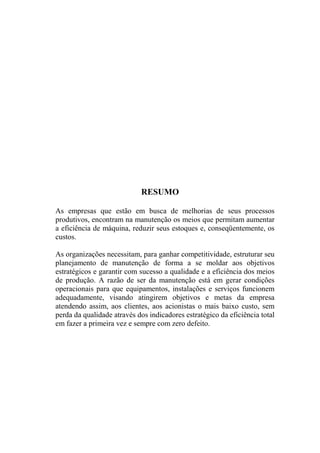 RESUMO

As empresas que estão em busca de melhorias de seus processos
produtivos, encontram na manutenção os meios que permitam aumentar
a eficiência de máquina, reduzir seus estoques e, conseqüentemente, os
custos.

As organizações necessitam, para ganhar competitividade, estruturar seu
planejamento de manutenção de forma a se moldar aos objetivos
estratégicos e garantir com sucesso a qualidade e a eficiência dos meios
de produção. A razão de ser da manutenção está em gerar condições
operacionais para que equipamentos, instalações e serviços funcionem
adequadamente, visando atingirem objetivos e metas da empresa
atendendo assim, aos clientes, aos acionistas o mais baixo custo, sem
perda da qualidade através dos indicadores estratégico da eficiência total
em fazer a primeira vez e sempre com zero defeito.
 