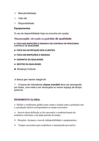 Manutenibilidade;

    Vida útil;

    Disponibilidade

Equipamentos

O uso da disponibilidade hoje se encontra em queda.

Manutenção: elevando os padrões de qualidade
► FOCO NAS INSPEÇÕES E ENSAIOS E NO CONTROLE DE PROCESSSO.
CONTROLE DE QUALIDADE.

► FOCO NA SATISFAÇÃO DOS CLIENTES.

► FOCO EM INSPEÇÕES E ENSAIOS.

► GARANTIA DA QUALIDADE.

► GESTÃO DA QUALIDADE.

► Mudança Cultural.



A busca por metas tangíveis
    A busca de indicadores classe mundial deve ser perseguida
por todos, uma meta a ser alcançada no menor espaço de tempo
possível.



RENDIMENTO GLOBAL

■ Definir o rendimento global como sendo a relação entre a produção real
e a produção teórica correspondente ao tempo necessário.

■ Através desta definição se faz necessário o estabelecimento da
estatística referentes a um dado período de tempo:

► Durações da panes e taxa de indisponibilidade e equipamentos.

► Tempos necessário para estabelecer a manutenção preventiva.
 