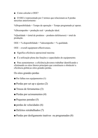 ■ Como calcular o OEE?

■ O OEE é representado por 3 termos que relacionam as 8 perdas
descritas anteriormente:

%Disponibilidade = Tempo de operação ÷ Tempo programado p/ operar.

%Desempenho = produção real ÷ produção ideal.

%Qualidade = (total de produtos – produtos defeituosos) ÷ total da
produção.

OEE = % disponibilidade × %desempenho × % qualidade.

OEE – overall equipment effectivenees.

■ Significa eficiência operacional maxima

■ È a utilização plena das funções e capacidades do equipamento.

■ Para aumentarmos a eficiência,devemos trabalhar identificando e
eliminando os oitos fatores principais que constituem o obstáculo`a
eficiência global,as oitos grandes perdas.

Os oitos grandes perdas

■ Por falhas nos equipamentos (1)

■ Perdas por set up e ajustes (2)

■ Trocas de ferramentas (3)

■ Perdas por acionamentos (4)

■ Pequenas paradas (5)

■ perdas de velocidades (6)

■ Defeitos retrabalhados (7)

■ Perdas por desligamento inativos ou programados (8)
 