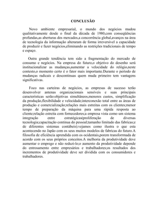 CONCLUSÃO

    Novo ambiente empresarial, o mundo dos negócios mudou
qualitativamente desde o final da década de 1980,com conseqüências
profundas,as aberturas dos mercados,a concorrência global,avanços na área
de tecnologia da informação alteraram de forma irreversível a capacidade
de produzir e fazer negócios,eliminando as restrições tradicionais de tempo
e espaço.

    Outra grande tendência tem sido a fragmentação do mercado de
consumo e negócios. Na empresa do futuro,o objetivo do desenho será
institucionalizar as mudanças,aumentar a velocidade do relógio,neste
contesto,o momento certo é o fator mais importante.Durante o período de
mudanças radicais e descontinuas quem muda primeiro tem vantagens
significativas.

     Foco nas carteiras de negócios, as empresas de sucesso terão
desenvolver antenas organizacionais sensíveis e suas principais
características serão:objetivas simultâneos,menores custos, simplificação
da produção,flexibilidade e velocidade;interconexão total entre as áreas de
produção e comercialização;relações mais estreitas com os clientes;menor
tempo de preparação da máquina para uma rápida resposta ao
cliente;relação estreita com fornecedores;a empresa vista como um sistema
integração        entre      estratégicas(proliferação     de      diversas
tecnologia;capacitação continua do pessoal;tamanho limitado das fabricas;e
de diferentes sistemas contábeis).vejamos como ilustra o que esta
acontecendo no Japão com os seus muitos modelos de fabricas do futuro.A
filosofia de eficiência aprendida com os ocidentais,porem transforrmada de
acordo com os seus próprios conceitos.A melhoria da produtividade deve
aumentar o emprego e não reduzi-lo;o aumento da produtividade depende
do entrosamento entre empresários e trabalhadores;os resultados dos
incrementos de produtividade deve ser dividida com os consumidores e
trabalhadores.
 