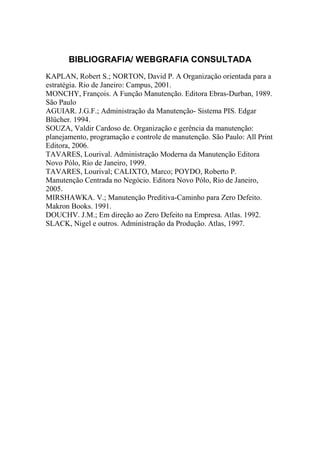 BIBLIOGRAFIA/ WEBGRAFIA CONSULTADA
KAPLAN, Robert S.; NORTON, David P. A Organização orientada para a
estratégia. Rio de Janeiro: Campus, 2001.
MONCHY, François. A Função Manutenção. Editora Ebras-Durban, 1989.
São Paulo
AGUIAR. J.G.F.; Administração da Manutenção- Sistema PIS. Edgar
Blücher. 1994.
SOUZA, Valdir Cardoso de. Organização e gerência da manutenção:
planejamento, programação e controle de manutenção. São Paulo: All Print
Editora, 2006.
TAVARES, Lourival. Administração Moderna da Manutenção Editora
Novo Pólo, Rio de Janeiro, 1999.
TAVARES, Lourival; CALIXTO, Marco; POYDO, Roberto P.
Manutenção Centrada no Negócio. Editora Novo Pólo, Rio de Janeiro,
2005.
MIRSHAWKA. V.; Manutenção Preditiva-Caminho para Zero Defeito.
Makron Books. 1991.
DOUCHV. J.M.; Em direção ao Zero Defeito na Empresa. Atlas. 1992.
SLACK, Nigel e outros. Administração da Produção. Atlas, 1997.
 