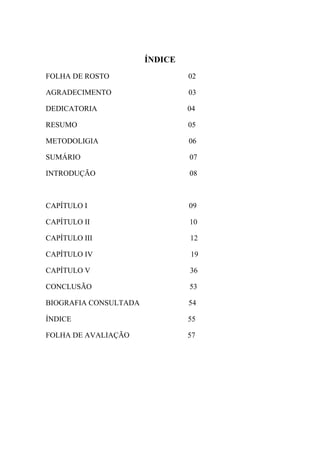 ÍNDICE
FOLHA DE ROSTO                  02

AGRADECIMENTO                   03

DEDICATORIA                     04

RESUMO                          05

METODOLIGIA                     06

SUMÁRIO                         07

INTRODUÇÃO                      08



CAPÍTULO Ι                      09

CAPÍTULO ΙΙ                     10

CAPÍTULO ΙΙΙ                    12

CAPÍTULO ΙV                     19

CAPÍTULO V                      36

CONCLUSÃO                       53

BIOGRAFIA CONSULTADA            54

ÍNDICE                          55

FOLHA DE AVALIAÇÃO              57
 