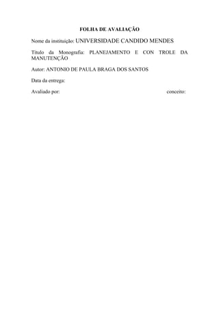 FOLHA DE AVALIAÇÃO

Nome da instituição: UNIVERSIDADE CANDIDO MENDES

Título da Monografia: PLANEJAMENTO E CON TROLE DA
MANUTENÇÃO

Autor: ANTONIO DE PAULA BRAGA DOS SANTOS

Data da entrega:

Avaliado por:                                conceito:
 