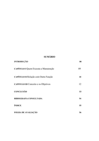 SUMÁRIO
INTRODUÇÃO                             08


CAPÍTULO Ι Quem Executa a Manutenção   09


CAPÍTULO ΙΙ Relação com Outra Função   10


CAPITULO ΙΙΙ Conceito e os Objetivos   12


CONCLUSÃO                              53


BIBIOGRAFIA CONSULTADA                 54


ÍNDICE                                 55


FOLHA DE AVALIAÇÃO                     56
 