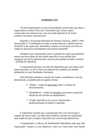 INDRODUÇÃO


       Os bens patrimoniais ou ativos de produção existem para que deles a
organização se utilize. Para isso é necessário que os bens sejam
conservados em estado de uso, isto em estado disponível, de forma
confiável ao menor custo possível.

      Segundo a Associação Brasileira de Normas Técnicas, ABNT, 1994,
manutenção é: “Combinação de todas as ações técnicas e administrativas,
incluindo as de supervisão, destinadas a manter ou recolocar um item em
estado no qual possa desempenhar uma função requerida”.

      Entenda-se por manutenção como o conjunto de ações que permitem
manter um bem dentro de um estado específico ou na medida para
assegurar um serviço determinado, descrito pelo padrão normativo francês
- AFNOR NF X60-010.

      A manutenção pertence ao ramo da engenharia que visa manter, por
longos períodos, os ativos fixos da empresa em condições de atender
plenamente ás suas finalidades funcionais.

      Esta definição introduz as noções de manter, restabelecer e serviço
determinado, exemplificado da seguinte forma:

                Manter – noção de prevenção sobre o sistema em
               funcionamento;

                Restabelecer – noção de correção consecutiva à perda de
               função de um sistema ou equipamento;

               Estado específico e/ou serviço determinado –
               predeterminação do objetivo esperado.



      É importante ressaltar que a manutenção não é um ato de puro e
simples de conservação, vai além desta fronteira, assume um significado
mais amplo do que a simples expectativa de conservação patrimonial.

      A manutenção é, todavia, de fundamental importância para que uma
           1
organização cumpra os seus objetivos e deve ser vista como uma função
 