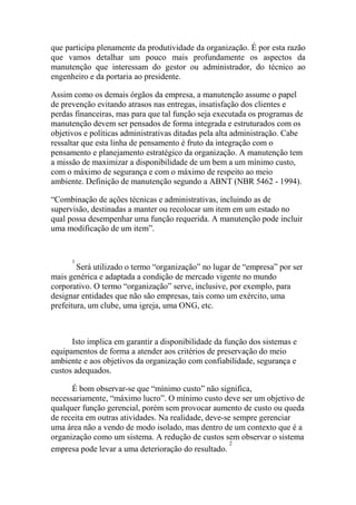 que participa plenamente da produtividade da organização. É por esta razão
que vamos detalhar um pouco mais profundamente os aspectos da
manutenção que interessam do gestor ou administrador, do técnico ao
engenheiro e da portaria ao presidente.

Assim como os demais órgãos da empresa, a manutenção assume o papel
de prevenção evitando atrasos nas entregas, insatisfação dos clientes e
perdas financeiras, mas para que tal função seja executada os programas de
manutenção devem ser pensados de forma integrada e estruturados com os
objetivos e políticas administrativas ditadas pela alta administração. Cabe
ressaltar que esta linha de pensamento é fruto da integração com o
pensamento e planejamento estratégico da organização. A manutenção tem
a missão de maximizar a disponibilidade de um bem a um mínimo custo,
com o máximo de segurança e com o máximo de respeito ao meio
ambiente. Definição de manutenção segundo a ABNT (NBR 5462 - 1994).

“Combinação de ações técnicas e administrativas, incluindo as de
supervisão, destinadas a manter ou recolocar um item em um estado no
qual possa desempenhar uma função requerida. A manutenção pode incluir
uma modificação de um item”.


      1
        Será utilizado o termo “organização” no lugar de “empresa” por ser
mais genérica e adaptada a condição de mercado vigente no mundo
corporativo. O termo “organização” serve, inclusive, por exemplo, para
designar entidades que não são empresas, tais como um exército, uma
prefeitura, um clube, uma igreja, uma ONG, etc.



      Isto implica em garantir a disponibilidade da função dos sistemas e
equipamentos de forma a atender aos critérios de preservação do meio
ambiente e aos objetivos da organização com confiabilidade, segurança e
custos adequados.

      É bom observar-se que “mínimo custo” não significa,
necessariamente, “máximo lucro”. O mínimo custo deve ser um objetivo de
qualquer função gerencial, porém sem provocar aumento de custo ou queda
de receita em outras atividades. Na realidade, deve-se sempre gerenciar
uma área não a vendo de modo isolado, mas dentro de um contexto que é a
organização como um sistema. A redução de custos sem observar o sistema
                                                      2
empresa pode levar a uma deterioração do resultado.
 
