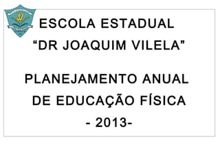 ESCOLA ESTADUAL
“DR JOAQUIM VILELA”

PLANEJAMENTO ANUAL
DE EDUCAÇÃO FÍSICA
      - 2013-
 