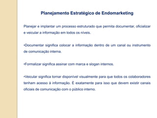 Planejamento Estratégico de Endomarketing
Planejar e implantar um processo estruturado que permita documentar, oficializar
e veicular a informação em todos os níveis.
•Documentar significa colocar a informação dentro de um canal ou instrumento
de comunicação interna.
•Formalizar significa assinar com marca e slogan internos.
•Veicular significa tornar disponível visualmente para que todos os colaboradores
tenham acesso à informação. É exatamente para isso que devem existir canais
oficiais de comunicação com o público interno.
 