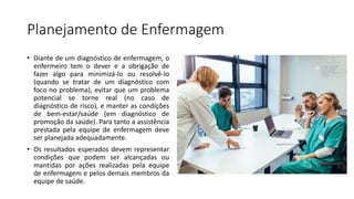 Planejamento de Enfermagem
• Diante de um diagnóstico de enfermagem, o
enfermeiro tem o dever e a obrigação de
fazer algo para minimizá-lo ou resolvê-lo
(quando se tratar de um diagnóstico com
foco no problema), evitar que um problema
potencial se torne real (no caso de
diagnóstico de risco), e manter as condições
de bem-estar/saúde (em diagnóstico de
promoção da saúde). Para tanto a assistência
prestada pela equipe de enfermagem deve
ser planejada adequadamente.
• Os resultados esperados devem representar
condições que podem ser alcançadas ou
mantidas por ações realizadas pela equipe
de enfermagem e pelos demais membros da
equipe de saúde.
 