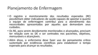 Planejamento de Enfermagem
• O registro e monitoramento dos resultados esperados (RE)
possibilitam obter indicadores de saúde capazes de apontar o quanto
a equipe de enfermagem contribui para o atendimento das
necessidades apresentadas por aqueles que demandam seus
cuidados.
• Os RE, para serem devidamente monitorados e alcançados, precisam
ter relação com os DE e ser centrados nos pacientes, objetivos,
mensuráveis e alcançáveis.
• Além disso, o enfermeiro deve fazer uso do pensamento crítico
sustentado por evidências científicas para estabelecer o tempo
esperado para alcançar os resultados.
 