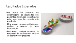 Resultados Esperados
• No plano de cuidados de
enfermagem, os resultados dos
pacientes devem ser especificados
antes que uma intervenção seja
escolhida;
• Eles servem como os critérios que
avaliam o sucesso de uma
intervenção;
• Descrevem comportamentos e
respostas do paciente em relação
ao atendimento prestado.
 