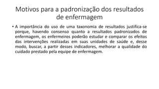 Motivos para a padronização dos resultados
de enfermagem
• A importância do uso de uma taxonomia de resultados justifica-se
porque, havendo consenso quanto a resultados padronizados de
enfermagem, os enfermeiros poderão estudar e comparar os efeitos
das intervenções realizadas em suas unidades de saúde e, desse
modo, buscar, a partir desses indicadores, melhorar a qualidade do
cuidado prestado pela equipe de enfermagem.
 