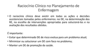 Raciocínio Clínico no Planejamento de
Enfermagem
• O raciocínio clínico deve existir em todas as ações e decisões
assistenciais tomadas pelos enfermeiros: no DE, na determinação dos
RE, na escolha de intervenções apropriadas para solucioná-los e na
avaliação dos resultados obtidos.
É importante:
• Evitar que determinado DE de risco evolua para um problema atual;
• Minimizar ou solucionar um DE com foco no problema;
• Manter um DE de promoção da saúde.
 