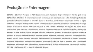 Evolução de Enfermagem
30/03/23 - 08h30min. Puérpera no POM de cesareana, com diagnóstico de pré-eclâmpsia + diabetes gestacional,
G2P2A0. Com dificuldade de amamentar, mas com bom vínculo com o companheiro e bebê. Menciona gestação não
planejada. Refere dificuldade em se alimentar. Queixa-se de tontura, padrão de sono prejudicado, dor leve na região
abdominal e na região mamilo areolar bilateral. Eliminações vesicais presentes e intestinais ausentes há 2 dia. Nega
alergias e faz uso de Insulina NPH 64UI em jejum e 32UI a tarde e Metildopa 750 mg/dia. Ao exame físico:
comunicativa, pele hidratada e normocorada, mucosas conjutivais hidratadas e hipocoradas (2+/4+), presença de
melasma na face. Mamas túrgidas com pele hidratada e descorada, presença de colostro a expressão bilateral e
presença de fissuras mamilares bilaterais. Abdome globoso, depressível, timpânico, sem dor a palpação profunda,
RHA+ à ausculta. Útero contraído, involuindo adequadamente. FO suprapúbica em cicatrização, limpa e sem sinais
flogísticos. Sangramento transvaginal em pequena quantidade (1+/4+), de aspecto vermelho vivo. Extremidades
aquecidas e perfundidas. MMII edemaciados, apresentando cacifo de 3 cm bilateralmente. Portando AVP em MSD.
SSVV: PA: 110x70 mmHg. FC: 91 bpm. FR: 14 ipm. PR: 90 bpm.
 