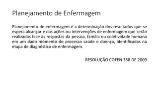 Planejamento de Enfermagem
Planejamento de enfermagem é a determinação dos resultados que se
espera alcançar e das ações ou intervenções de enfermagem que serão
realizadas face às respostas da pessoa, família ou coletividade humana
em um dado momento do processo saúde e doença, identificadas na
etapa de diagnóstico de enfermagem.
RESOLUÇÃO COFEN 358 DE 2009
 
