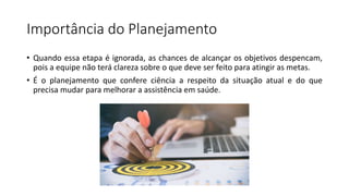 Importância do Planejamento
• Quando essa etapa é ignorada, as chances de alcançar os objetivos despencam,
pois a equipe não terá clareza sobre o que deve ser feito para atingir as metas.
• É o planejamento que confere ciência a respeito da situação atual e do que
precisa mudar para melhorar a assistência em saúde.
 