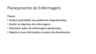 Planejamento de Enfermagem
Etapas:
• Atribuir prioridades aos problemas diagnosticados;
• Decidir os objetivos de enfermagem;
• Selecionar ações de enfermagem apropriadas;
• Registrar essas informações no plano de atendimento.
 