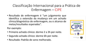 Classificação Internacional para a Prática de
Enfermagem – CIPE
• Resultado de enfermagem é “um julgamento que
identifica a extensão da mudança em um achado
clínico/diagnóstico de enfermagem, ou o alcance de
metas/resultados esperados”.
Por exemplo:
• Primeiro achado clínico: dorme 2 a 3h por noite.
• Segundo achado clínico: dorme 6h por noite.
• Resultado: Padrão de sono melhorado.
 