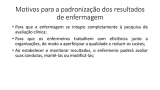 Motivos para a padronização dos resultados
de enfermagem
• Para que a enfermagem se integre completamente à pesquisa de
avaliação clínica;
• Para que os enfermeiros trabalhem com eficiência junto a
organizações, de modo a aperfeiçoar a qualidade e reduzir os custos;
• Ao estabelecer e monitorar resultados, o enfermeiro poderá avaliar
suas condutas, mantê-las ou modificá-las;
 