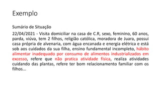 Exemplo
Sumário de Situação
22/04/2021 - Visita domiciliar na casa de C.R, sexo, feminino, 60 anos,
parda, viúva, tem 2 filhos, religião católica, moradora de Juara, possui
casa própria de alvenaria, com água encanada e energia elétrica e está
sob aos cuidados da sua filha, ensino fundamental incompleto, hábito
alimentar inadequado por consumo de alimentos industrializados em
excesso, refere que não pratica atividade física, realiza atividades
cuidando das plantas, refere ter bom relacionamento familiar com os
filhos...
 