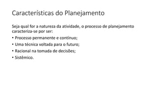 Características do Planejamento
Seja qual for a natureza da atividade, o processo de planejamento
caracteriza-se por ser:
• Processo permanente e contínuo;
• Uma técnica voltada para o futuro;
• Racional na tomada de decisões;
• Sistêmico.
 