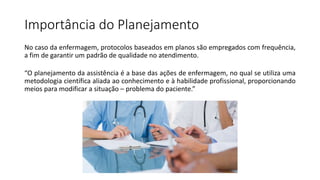 Importância do Planejamento
No caso da enfermagem, protocolos baseados em planos são empregados com frequência,
a fim de garantir um padrão de qualidade no atendimento.
“O planejamento da assistência é a base das ações de enfermagem, no qual se utiliza uma
metodologia científica aliada ao conhecimento e à habilidade profissional, proporcionando
meios para modificar a situação – problema do paciente.”
 