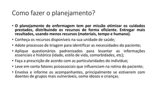 Como fazer o planejamento?
• O planejamento de enfermagem tem por missão otimizar os cuidados
prestados, distribuindo os recursos de forma eficiente. Entregar mais
resultados, usando menos recursos (materiais, tempo e humano).
• Conheça os recursos disponíveis na sua unidade de saúde;
• Adote processos de triagem para identificar as necessidades do paciente;
• Aplique questionários padronizados para levantar as informações
essenciais e histórico (idade, estilo de vida, comorbidades, etc);
• Faça a prescrição de acordo com as particularidades do indivíduo;
• Leve em conta fatores psicossociais que influenciam na rotina do paciente;
• Envolva e informe os acompanhantes, principalmente se estiverem com
doentes de grupos mais vulneráveis, como idosos e crianças.
 