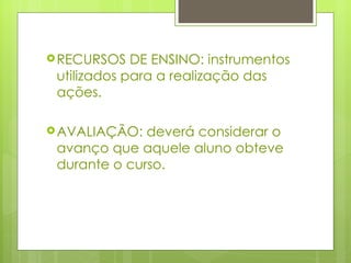 RECURSOS DE ENSINO: instrumentos utilizados para a realização das ações. AVALIAÇÃO: deverá considerar o avanço que aquele aluno obteve durante o curso. 