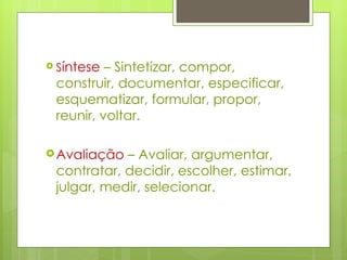 S íntese  – Sintetizar, compor, construir, documentar, especificar, esquematizar, formular, propor, reunir, voltar.  Avaliação  – Avaliar, argumentar, contratar, decidir, escolher, estimar, julgar, medir, selecionar. 