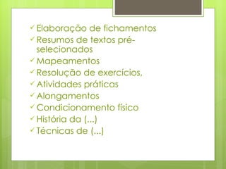Elaboração de fichamentos Resumos de textos pré-selecionados Mapeamentos Resolução de exercícios,  Atividades práticas Alongamentos Condicionamento físico História da (...) Técnicas de (...) 