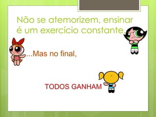 Não se atemorizem, ensinar é um exercício constante...  ...Mas no final,   TODOS GANHAM 