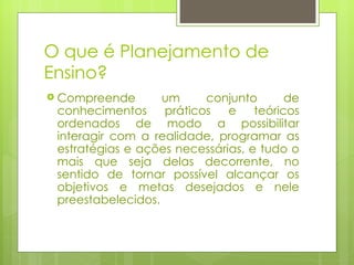 O que é Planejamento de Ensino? Compreende um conjunto de conhecimentos práticos e teóricos ordenados de modo a possibilitar interagir com a realidade, programar as estratégias e ações necessárias, e tudo o mais que seja delas decorrente, no sentido de tornar possível alcançar os objetivos e metas desejados e nele preestabelecidos.  