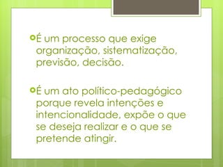 É um processo que exige organização, sistematização, previsão, decisão. É um ato político-pedagógico porque revela intenções e intencionalidade, expõe o que se deseja realizar e o que se pretende atingir. 
