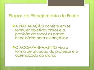 Etapas do Planejamento de Ensino A PREPARAÇÃO consiste em se formular objetivos claros e a previsão de todos os passos necessários para alcançá-los; O ACOMPANHAMENTO visa a forma de atuação do professor e o aprendizado do aluno; 