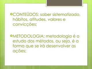 CONTEÚDOS: saber sistematizado, hábitos, atitudes, valores e convicções; METODOLOGIA: metodologia é o estudo dos métodos, ou seja, é a forma que se irá desenvolver as ações; 