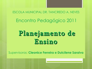 ESCOLA MUNICIPAL DR. TANCREDO A. NEVES   Encontro Pedagógico 2011  Planejamento de Ensino Supervisoras:  Cleonice Ferreira e Dulcilene Saraiva 
