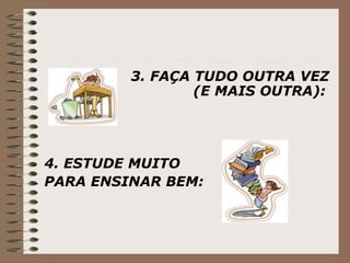 3. FAÇA TUDO OUTRA VEZ (E MAIS OUTRA):   4. ESTUDE MUITO  PARA ENSINAR BEM: 