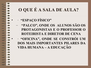 O QUE É A SALA DE AULA? · “ESPAÇO FÍSICO” “ PALCO”, ONDE OS  ALUNOS SÃO OS PROTAGONISTAS E O PROFESSOR O ROTEIRISTA E DIRETOR DE CENA · “OFICINA”, ONDE SE CONSTRÓI UM DOS MAIS IMPORTANTES PILARES DA VIDA HUMANA – A EDUCAÇÃO 