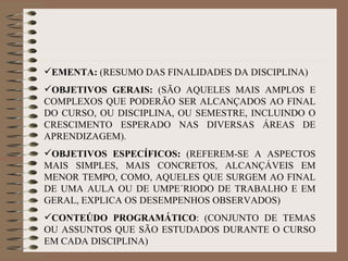 EMENTA:  (RESUMO DAS FINALIDADES DA DISCIPLINA) OBJETIVOS GERAIS:  (SÃO AQUELES MAIS AMPLOS E COMPLEXOS QUE PODERÃO SER ALCANÇADOS AO FINAL DO CURSO, OU DISCIPLINA, OU SEMESTRE, INCLUINDO O CRESCIMENTO ESPERADO NAS DIVERSAS ÁREAS DE APRENDIZAGEM). OBJETIVOS ESPECÍFICOS:  (REFEREM-SE A ASPECTOS MAIS SIMPLES, MAIS CONCRETOS, ALCANÇÁVEIS EM MENOR TEMPO, COMO, AQUELES QUE SURGEM AO FINAL DE UMA AULA OU DE UMPE´RIODO DE TRABALHO E EM GERAL, EXPLICA OS DESEMPENHOS OBSERVADOS) CONTEÚDO PROGRAMÁTICO : (CONJUNTO DE TEMAS OU ASSUNTOS QUE SÃO ESTUDADOS DURANTE O CURSO EM CADA DISCIPLINA) 