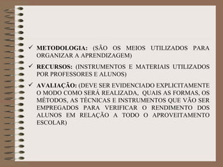 METODOLOGIA:  (SÃO OS MEIOS UTILIZADOS PARA ORGANIZAR A APRENDIZAGEM) RECURSOS:  (INSTRUMENTOS E MATERIAIS UTILIZADOS POR PROFESSORES E ALUNOS) AVALIAÇÃO:  (DEVE SER EVIDENCIADO EXPLICITAMENTE O MODO COMO SERÁ REALIZADA,  QUAIS AS FORMAS, OS MÉTODOS, AS TÉCNICAS E INSTRUMENTOS QUE VÃO SER EMPREGADOS PARA VERIFICAR O RENDIMENTO DOS ALUNOS EM RELAÇÃO A TODO O APROVEITAMENTO ESCOLAR) 