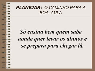 PLANEJAR:   O CAMINHO PARA A BOA  AULA Só ensina bem quem sabe aonde quer levar os alunos e se prepara para chegar lá. 