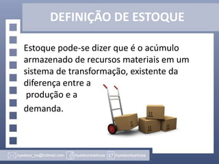 DEFINIÇÃO DE ESTOQUE
Estoque pode-se dizer que é o acúmulo
armazenado de recursos materiais em um
sistema de transformação, existente da
diferença entre a
produção e a
demanda.

 