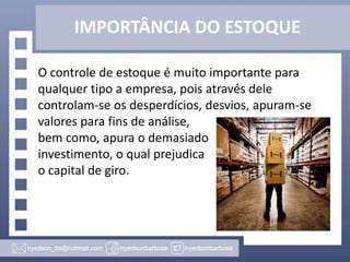 IMPORTÂNCIA DO ESTOQUE
O controle de estoque é muito importante para
qualquer tipo a empresa, pois através dele
controlam-se os desperdícios, desvios, apuram-se
valores para fins de análise,
bem como, apura o demasiado
investimento, o qual prejudica
o capital de giro.

 