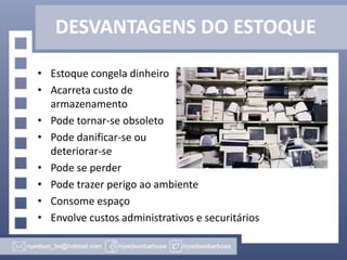 DESVANTAGENS DO ESTOQUE
• Estoque congela dinheiro
• Acarreta custo de
armazenamento
• Pode tornar-se obsoleto
• Pode danificar-se ou
deteriorar-se
• Pode se perder
• Pode trazer perigo ao ambiente
• Consome espaço
• Envolve custos administrativos e securitários

 